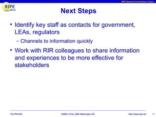 RIPE Network Coordination Centre




                        Next Steps
• Identify key staff as contacts for government,
    LEAs, regulators
     - Channels to information quickly
• Work with RIR colleagues to share information
    and experiences to be more effective for
    stakeholders




Paul Rendek             AGWG, 4 Feb. 2009, Washington DC          http://www.ripe.net    13
 