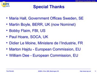 RIPE Network Coordination Centre




                  Special Thanks

•   Maria Hall, Government Offices Sweden, SE
•   Martin Boyle, BERR, UK (now Nominet)
•   Bobby Flaim, FBI, US
•   Paul Hoare, SOCA, UK
•   Didier Le Moine, Ministere de I’Industrie, FR
•   Marton Hajdu - European Commission, EU
•   William Dee - European Commission, EU


Paul Rendek          AGWG, 4 Feb. 2009, Washington DC          http://www.ripe.net    14
 
