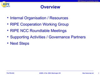 RIPE Network Coordination Centre




                      Overview

•    Internal Organisation / Resources
•    RIPE Cooperation Working Group
•    RIPE NCC Roundtable Meetings
•    Supporting Activities / Governance Partners
•    Next Steps




Paul Rendek          AGWG, 4 Feb. 2009, Washington DC          http://www.ripe.net     2
 