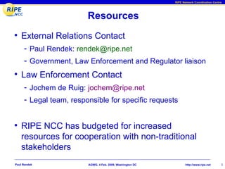 RIPE Network Coordination Centre




                        Resources
• External Relations Contact
     - Paul Rendek: rendek@ripe.net
     - Government, Law Enforcement and Regulator liaison
• Law Enforcement Contact
     - Jochem de Ruig: jochem@ripe.net
     - Legal team, responsible for specific requests


• RIPE NCC has budgeted for increased
    resources for cooperation with non-traditional
    stakeholders
Paul Rendek             AGWG, 4 Feb. 2009, Washington DC          http://www.ripe.net     3
 
