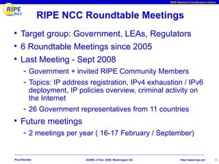 RIPE Network Coordination Centre




              RIPE NCC Roundtable Meetings
• Target group: Government, LEAs, Regulators
• 6 Roundtable Meetings since 2005
• Last Meeting - Sept 2008
     - Government + invited RIPE Community Members
     - Topics: IP address registration, IPv4 exhaustion / IPv6
         deployment, IP policies overview, criminal activity on
         the Internet
     - 26 Government representatives from 11 countries
• Future meetings
     - 2 meetings per year ( 16-17 February / September)


Paul Rendek                AGWG, 4 Feb. 2009, Washington DC          http://www.ripe.net     4
 