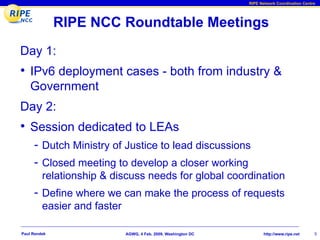 RIPE Network Coordination Centre




              RIPE NCC Roundtable Meetings
Day 1:
• IPv6 deployment cases - both from industry &
    Government
Day 2:
• Session dedicated to LEAs
     - Dutch Ministry of Justice to lead discussions
     - Closed meeting to develop a closer working
         relationship & discuss needs for global coordination
     - Define where we can make the process of requests
         easier and faster

Paul Rendek                  AGWG, 4 Feb. 2009, Washington DC          http://www.ripe.net     5
 