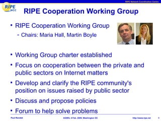 RIPE Network Coordination Centre




              RIPE Cooperation Working Group
• RIPE Cooperation Working Group
     - Chairs: Maria Hall, Martin Boyle


• Working Group charter established
• Focus on cooperation between the private and
    public sectors on Internet matters
• Develop and clarify the RIPE community's
    position on issues raised by public sector
• Discuss and propose policies
• Forum to help solve problems
Paul Rendek             AGWG, 4 Feb. 2009, Washington DC          http://www.ripe.net     6
 