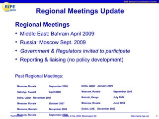 RIPE Network Coordination Centre




                       Regional Meetings Update
   Regional Meetings
   • Middle East: Bahrain April 2009
   • Russia: Moscow Sept. 2009
   • Government & Regulators invited to participate
   • Reporting & liaising (no policy development)

   Past Regional Meetings:

     Moscow, Russia         September 2008              Doha, Qatar January 2006

     Salmiya, Kuwait        April 2008                  Moscow, Russia             September 2005

     Doha, Qatar November 2007                          Nairobi, Kenya             July 2004

     Moscow, Russia         October 2007                Moscow, Russia             June 2004

     Manama, Bahrain        November 2006               Dubai, UAE      December 2003

      Moscow,
Paul Rendek     Russia      September 2006 4 Feb. 2009, Washington DC
                                      AGWG,                                                       http://www.ripe.net     8
 