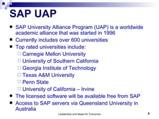 SAP UAP SAP University Alliance Program (UAP) is a worldwide academic alliance that was started in 1996  Currently includes over 600 universities Top rated universities include: Carnegie Mellon University University of Southern California Georgia Institute of Technology Texas A&M University Penn State University of California – Irvine The licensed software will be available free from SAP Access to SAP servers via Queensland University in Australia 