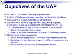 Objectives of the UAP Access in classrooms to cutting edge software  Instead of textbook examples, simulate real business situations Simulations of typical multinational corporations Automation of different departments: accounting, logistics, purchasing, materials management, manufacturing, HR, etc.  Operations of technology enabled companies in the real world  Use of information to make decisions Impact of decisions made in one department on other departments  Holistic View of the organization Across different departments – encourage interdisciplinary learning Breakdown the silos that exist between the different components of a business Breakdown the silos that exist within academia as well 
