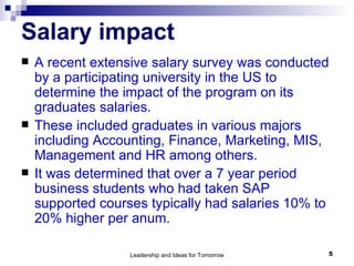 Salary impact A recent extensive salary survey was conducted by a participating university in the US to determine the impact of the program on its graduates salaries. These included graduates in various majors including Accounting, Finance, Marketing, MIS, Management and HR among others.  It was determined that over a 7 year period business students who had taken SAP supported courses typically had salaries 10% to 20% higher per anum. 
