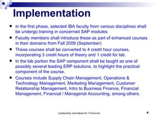 Implementation In the first phase, selected IBA faculty from various disciplines shall be undergo training in concerned SAP modules Faculty members shall introduce these as part of enhanced courses in their domains from Fall 2009 (September) These courses shall be converted to 4 credit hour courses, incorporating 3 credit hours of theory and 1 credit for lab.  In the lab portion the SAP component shall be taught as one of possibly several leading ERP solutions, to highlight the practical component of the course.  Courses include Supply Chain Management, Operations & Technology Management, Marketing Management, Customer Relationship Management, Intro to Business Finance, Financial Management, Financial / Managerial Accounting, among others.  