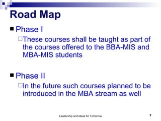 Road Map Phase I These courses shall be taught as part of the courses offered to the BBA-MIS and MBA-MIS students Phase II In the future such courses planned to be introduced in the MBA stream as well 