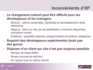 • Le changement culturel peut être difficile pour les
développeurs et les managers
o Mineurs : rythme soutenable, standards de développement, tests,
refactoring
o Majeurs : client sur site, jeu de planification, livraisons fréquentes,
conception simple
o Extrêmes : propriété collective, programmation en binôme, métaphore
• Requiert des développeurs expérimentés (mais pas
des gurus)
• Disposer d’un client sur site n’est pas toujours possible
o Manque de disponibilité
o Niveau de prise de décision
o En rupture avec la culture interne
Inconvénients d’XP
www.xebia.fr
 