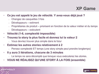 • Ce jeu est appelé le jeu de vélocité. Y avez-vous déjà joué ?
o Changez de casquettes 3 fois
o Développeurs – estiment
o Propriétaires de produit – priorisent en fonction de la valeur métier et du temps
o Développeurs – exécutent
• Vélocité (1-6, complexité impossible)
• Trouvez la story la plus facile et donnez lui la valeur 2
o Vous devriez trouver plus simple dans le futur
• Estimez les autres stories relativement à 2
o Pensez complexité ET temps (une story simple peut prendre longtemps)
• Il y aura 3 itérations, chacune de 3 minutes
o Le temps ne sera décompté que lorsque vous exécuterez les stories.
• VOUS NE RÉALISEZ QU’UNE STORY À LA FOIS (ensemble)
XP Game
www.xebia.fr
 