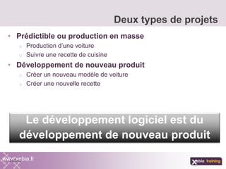 • Prédictible ou production en masse
o Production d’une voiture
o Suivre une recette de cuisine
• Développement de nouveau produit
o Créer un nouveau modèle de voiture
o Créer une nouvelle recette
Deux types de projets
www.xebia.fr
Le développement logiciel est du
développement de nouveau produit
 