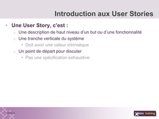 • Une User Story, c’est :
o Une description de haut niveau d’un but ou d’une fonctionnalité
o Une tranche verticale du système
• Doit avoir une valeur intrinsèque
o Un point de départ pour discuter
• Pas une spécification exhaustive
Introduction aux User Stories
 