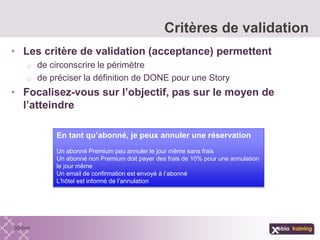 • Les critère de validation (acceptance) permettent
o de circonscrire le périmètre
o de préciser la définition de DONE pour une Story
• Focalisez-vous sur l’objectif, pas sur le moyen de
l’atteindre
Critères de validation
En tant qu’abonné, je peux annuler une réservation
Un abonné Premium peu annuler le jour même sans frais
Un abonné non Premium doit payer des frais de 10% pour une annulation
le jour même
Un email de confirmation est envoyé à l’abonné
L’hôtel est informé de l’annulation
 