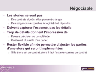 • Les stories ne sont pas
o Des contrats signés, elles peuvent changer
o Des exigences auxquelles le logiciel doit répondre
• Doivent capturer l’essence, pas les détails
• Trop de détails donnent l’impression de
o Fausse précision ou complétude
o Qu’il n’est plus utile d’en parler
• Rester flexible afin de permettre d’ajuster les parties
d’une story qui seront implémentées
o Si la story est un contrat, alors il faut l’estimer comme un contrat
Négociable
www.xebia.fr
 