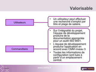 Valorisable
www.xebia.fr
• Un utilisateur peut effectuer
une recherche d’emploi par
titre et plage de salaire.
• Sur l’intégralité du projet,
l’équipe de développement
produira de la
documentation appropriée
pour un audit ISO 9001.
• L’équipe de développement
produira l’application en
accord avec CMM niveau 3
• Toutes les informations de
configuration sont lues à
partir d’un emplacement
central.
Utilisateurs
Commanditaire
 