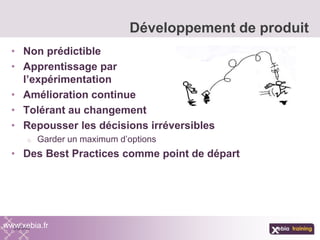 • Non prédictible
• Apprentissage par
l’expérimentation
• Amélioration continue
• Tolérant au changement
• Repousser les décisions irréversibles
o Garder un maximum d’options
• Des Best Practices comme point de départ
Développement de produit
www.xebia.fr
 