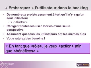 • De nombreux projets assument à tort qu’il n’y a qu’un
seul utilisateur
o « L’utilisateur »
• Rédigent toutes les user stories d’une seule
perspective
• Assument que tous les utilisateurs ont les mêmes buts
• Vous raterez des besoins !
« Embarquez » l’utilisateur dans le backlog
www.xebia.fr
« En tant que <rôle>, je veux <action> afin
que <bénéfices> »
 