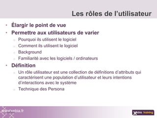 • Élargir le point de vue
• Permettre aux utilisateurs de varier
o Pourquoi ils utilisent le logiciel
o Comment ils utilisent le logiciel
o Background
o Familiarité avec les logiciels / ordinateurs
• Définition
o Un rôle utilisateur est une collection de définitions d’attributs qui
caractérisent une population d’utilisateur et leurs intentions
d’interactions avec le système
o Technique des Persona
Les rôles de l’utilisateur
www.xebia.fr
 