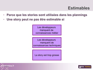 • Parce que les stories sont utilisées dans les plannings
• Une story peut ne pas être estimable si
Estimables
www.xebia.fr
Les développeurs
manquent de
connaissances métier
Les développeurs
manquent de
connaissances techniques
La story est trop grosse
 