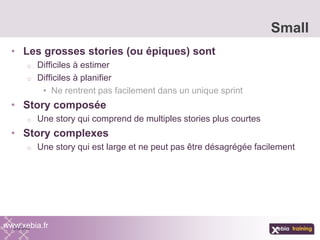 • Les grosses stories (ou épiques) sont
o Difficiles à estimer
o Difficiles à planifier
• Ne rentrent pas facilement dans un unique sprint
• Story composée
o Une story qui comprend de multiples stories plus courtes
• Story complexes
o Une story qui est large et ne peut pas être désagrégée facilement
Small
www.xebia.fr
 