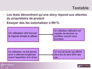 • Les tests démontrent qu’une story répond aux attentes
du propriétaire de produit
• Essayer des les automatiser à 90+%
Testable
www.xebia.fr
Un utilisateur doit trouver
le logiciel simple à utiliser
Un utilisateur débutant est
capable de terminer un
workflow courant sans
formation
Un nouvel écran est affiché
dans les 2s dans 95% des
cas
Un utilisateur ne doit jamais
avoir à attendre longtemps
avant l’apparition d’un écran
 