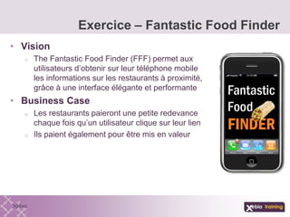 • Vision
o The Fantastic Food Finder (FFF) permet aux
utilisateurs d’obtenir sur leur téléphone mobile
les informations sur les restaurants à proximité,
grâce à une interface élégante et performante
• Business Case
o Les restaurants paieront une petite redevance
chaque fois qu’un utilisateur clique sur leur lien
o Ils paient également pour être mis en valeur
Exercice – Fantastic Food Finder
 