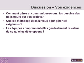 • Comment gérez et communiquez-vous les besoins des
utilisateurs sur vos projets?
• Quelles méthodes utilisez-vous pour gérer les
exigences ?
• Les équipes comprennent-elles généralement la valeur
de ce qu’elles développent ?
Discussion – Vos exigences
 