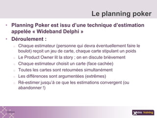 • Planning Poker est issu d’une technique d’estimation
appelée « Wideband Delphi »
• Déroulement :
o Chaque estimateur (personne qui devra éventuellement faire le
boulot) reçoit un jeu de carte, chaque carte stipulant un poids
o Le Product Owner lit la story ; on en discute brièvement
o Chaque estimateur choisit un carte (face cachée)
o Toutes les cartes sont retournées simultanément
o Les différences sont argumentées (extrêmes)
o Ré-estimer jusqu’à ce que les estimations convergent (ou
abandonner !)
Le planning poker
 