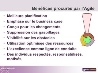 • Meilleure planification
• Emphase sur le business case
• Conçu pour les changements
• Suppression des gaspillages
• Visibilité sur les obstacles
• Utilisation optimisée des ressources
• L’excellence comme ligne de conduite
• Des individus respectés, responsabilisés,
motivés
Bénéfices procurés par l’Agile
www.xebia.fr
 
