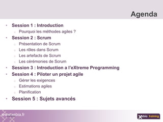 • Session 1 : Introduction
o Pourquoi les méthodes agiles ?
• Session 2 : Scrum
o Présentation de Scrum
o Les rôles dans Scrum
o Les artefacts de Scrum
o Les cérémonies de Scrum
• Session 3 : Introduction a l’eXtreme Programming
• Session 4 : Piloter un projet agile
o Gérer les exigences
o Estimations agiles
o Planification
• Session 5 : Sujets avancés
Agenda
www.xebia.fr
 