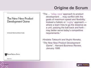 “The … ‘relay race’ approach to product
development … may conflict with the
goals of maximum speed and flexibility.
Instead a holistic or ‘rugby’ approach —
where a team tries to go the distance as
a unit, passing the ball back and forth -
may better serve today’s competitive
requirements.”
Hirotaka Takeuchi and Ikujiro Nonaka,
“The New New Product Development
Game”, Harvard Business Review,
January 1986
Origine de Scrum
 