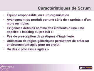 • Équipe responsable, en auto organisation
• Avancement du produit par une série de « sprints » d’un
mois ou moins
• Exigences définies comme des éléments d’une liste
appelée « backlog du produit »
• Pas de prescription de pratiques d’ingénierie
• Utilisation de règles génériques permettant de créer un
environnement agile pour un projet
• Un des « processus agiles »
Caractéristiques de Scrum
www.xebia.fr
 