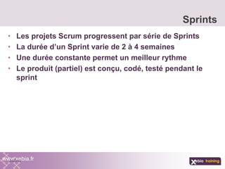 • Les projets Scrum progressent par série de Sprints
• La durée d’un Sprint varie de 2 à 4 semaines
• Une durée constante permet un meilleur rythme
• Le produit (partiel) est conçu, codé, testé pendant le
sprint
Sprints
www.xebia.fr
 