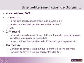 • 4 volontaires, SVP !
• 1er round :
o Le premier travailleur positionne tous les dés sur 1
o Le second travailleur positionne tous les dés sur 2
o Etc.
• 2ème round
o Le premier travailleur positionne 1 dé sur 1, puis le passe au second
travailleur, puis passe au second dé
o Le second travailleur positionne le 1er dé su 2, puis le passe, etc.
• On mesure :
o Combien de temps il faut pour que le premier dé sorte du cycle
o Combien de temps il faut pour traiter tous les dés
Une petite simulation de Scrum…
 