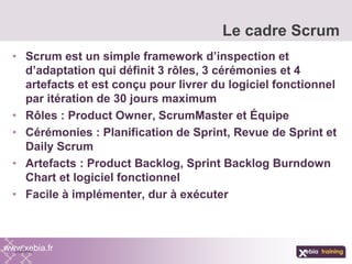 • Scrum est un simple framework d’inspection et
d’adaptation qui définit 3 rôles, 3 cérémonies et 4
artefacts et est conçu pour livrer du logiciel fonctionnel
par itération de 30 jours maximum
• Rôles : Product Owner, ScrumMaster et Équipe
• Cérémonies : Planification de Sprint, Revue de Sprint et
Daily Scrum
• Artefacts : Product Backlog, Sprint Backlog Burndown
Chart et logiciel fonctionnel
• Facile à implémenter, dur à exécuter
Le cadre Scrum
www.xebia.fr
 