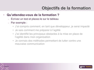 • Qu’attendez-vous de la formation ?
o Ecrivez un test et placez-le sur le tableau
o Par exemple :
• J’ai compris comment, en tant que développeur, je serai impacté
• Je sais comment me préparer à l’agilité
• J’ai identifié les principaux obstacles à la mise en place de
l’agilité dans mon organisation
• Je connais des méthodes permettant de lutter contre une
mauvaise communication
Objectifs de la formation
 