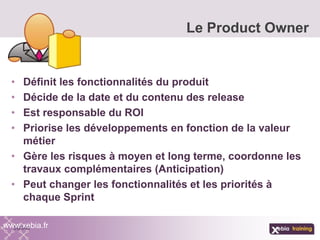 • Définit les fonctionnalités du produit
• Décide de la date et du contenu des release
• Est responsable du ROI
• Priorise les développements en fonction de la valeur
métier
• Gère les risques à moyen et long terme, coordonne les
travaux complémentaires (Anticipation)
• Peut changer les fonctionnalités et les priorités à
chaque Sprint
Le Product Owner
www.xebia.fr
 