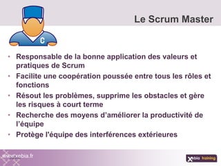 • Responsable de la bonne application des valeurs et
pratiques de Scrum
• Facilite une coopération poussée entre tous les rôles et
fonctions
• Résout les problèmes, supprime les obstacles et gère
les risques à court terme
• Recherche des moyens d’améliorer la productivité de
l’équipe
• Protège l'équipe des interférences extérieures
Le Scrum Master
www.xebia.fr
 