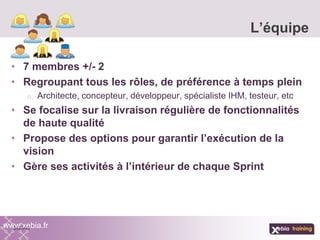 • 7 membres +/- 2
• Regroupant tous les rôles, de préférence à temps plein
o Architecte, concepteur, développeur, spécialiste IHM, testeur, etc
• Se focalise sur la livraison régulière de fonctionnalités
de haute qualité
• Propose des options pour garantir l’exécution de la
vision
• Gère ses activités à l’intérieur de chaque Sprint
L’équipe
www.xebia.fr
 