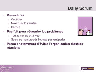 • Paramètres
o Quotidien
o Maximum 15 minutes
o Debout
• Pas fait pour résoudre les problèmes
o Tout le monde est invité
o Seuls les membres de l'équipe peuvent parler
• Permet notamment d'éviter l'organisation d'autres
réunions
Daily Scrum
www.xebia.fr
 