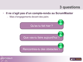 • Il ne s'agit pas d’un compte-rendu au ScrumMaster
o Mais d’engagements devant des pairs
3 questions
www.xebia.fr
Qu'as tu fait hier ?
1
Que vas-tu faire aujourd'hui ?
2
Rencontres-tu des obstacles ?
3
 