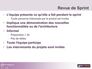 • L'équipe présente ce qu'elle a fait pendant le sprint
o Toute personne intéressée par le produit est invitée
• Implique une démonstration des nouvelles
fonctionnalités ou de l'architecture
• Informel
o Préparation < 2h
o Pas de slides
• Toute l'équipe participe
• Les intervenants du projets sont invités
Revue de Sprint
www.xebia.fr
 