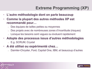 • L’autre méthodologie dont on parle beaucoup
• Comme la plupart des autres méthodes XP est
recommandé pour…
o Des équipes de tailles petites ou moyennes
o Des projets avec de nombreuses zones d’incertitude (risques)
o Lorsque les besoins sont vagues ou évoluent rapidement
• Adopte des processus issus d’autres méthodologies
o E.g. SCRUM, Crystal
• A été utilisé ou expérimenté chez…
o Daimler-Chrysler, Ford, Capital One, IBM, et beaucoup d’autres
Extreme Programming (XP)
www.xebia.fr
 