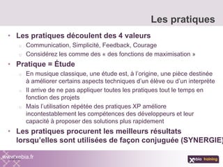 • Les pratiques découlent des 4 valeurs
o Communication, Simplicité, Feedback, Courage
o Considérez les comme des « des fonctions de maximisation »
• Pratique = Étude
o En musique classique, une étude est, à l’origine, une pièce destinée
à améliorer certains aspects techniques d’un élève ou d’un interprète
o Il arrive de ne pas appliquer toutes les pratiques tout le temps en
fonction des projets
o Mais l’utilisation répétée des pratiques XP améliore
incontestablement les compétences des développeurs et leur
capacité à proposer des solutions plus rapidement
• Les pratiques procurent les meilleurs résultats
lorsqu’elles sont utilisées de façon conjuguée (SYNERGIE)
Les pratiques
www.xebia.fr
 