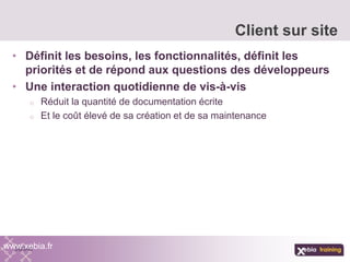 • Définit les besoins, les fonctionnalités, définit les
priorités et de répond aux questions des développeurs
• Une interaction quotidienne de vis-à-vis
o Réduit la quantité de documentation écrite
o Et le coût élevé de sa création et de sa maintenance
Client sur site
www.xebia.fr
 
