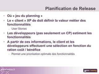 • Où « jeu du planning »
• Le « client » XP de doit définir la valeur métier des
fonctionnalités
o User Stories
• Les développeurs (pas seulement un CP) estiment les
fonctionnalités
• A partir de ces informations, le client et les
développeurs effectuent une sélection en fonction du
ration coût / bénéfice
o Permet une priorisation optimale des fonctionnalités
Planification de Release
www.xebia.fr
 