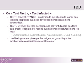 • Où « Test First », « Test Infected »
o TESTS D’ACCEPTANCE : on demande aux clients de fournir des
tests d’acceptance avant les développements (idéalement
automatisés)
o TESTS UNITAIRES : les développeurs écrivent d’abord des tests
puis créent le logiciel qui répond aux exigences capturées dans les
tests
• Automatisation, Automatisation, Automatisation, (JUnit, XUnit) [5]
o Un développement piloté par les exigences garantit que les
fonctionnalités essentielles seront fournies
TDD
www.xebia.fr
 
