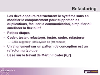• Les développeurs restructurent le système sans en
modifier le comportement pour supprimer les
duplications, faciliter la communication, simplifier ou
améliorer la flexibilité
• Petites étapes
• Coder, tester, refactorer, tester, coder, refactorer
o Beck suggère [1] des cycles de (10 minutes)
• Un alignement sur un pattern de conception est un
refactoring typique
• Basé sur le travail de Martin Fowler [6,7]
Refactoring
www.xebia.fr
 