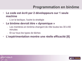 • Le code est écrit par 2 développeurs sur 1 seule
machine
o L’un la tactique, l’autre la stratégie
• Le binôme devrait être « dynamique »
o Les membres en binôme changent de rôle toutes les 30 à 60
minutes
o Et sur tous les types de tâches
• L’expérimentation montre une réelle efficacité [8]
Programmation en binôme
www.xebia.fr
 